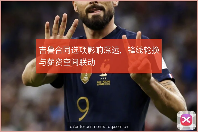 吉鲁合同选项影响深远，锋线轮换与薪资空间联动